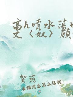 高h喷水荡肉欲文〈奴〉顾依依