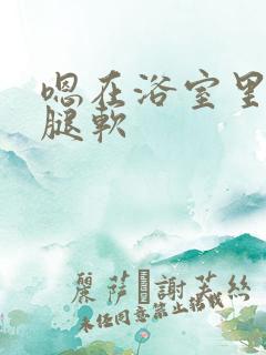 嗯在浴室里做到腿软