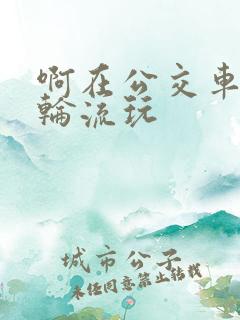 啊在公交车上被轮流玩