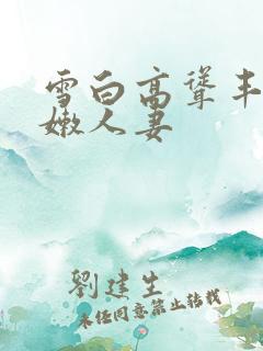 雪白高耸丰满白嫩人妻