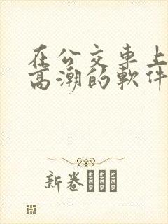 在公交车上c到高潮的软件