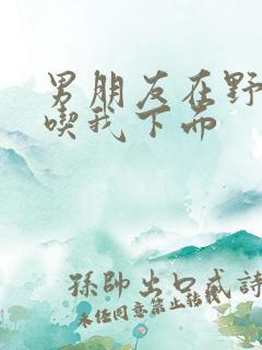 男朋友在野外猛吃我下面