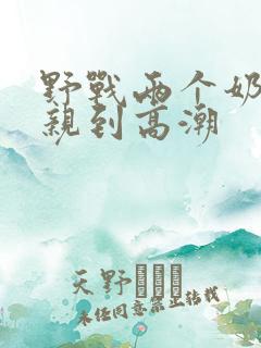 野战两个奶头被亲到高潮