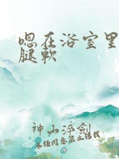 嗯在浴室里做到腿软