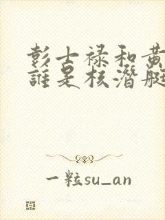 彭士禄和黄旭华谁是核潜艇之父