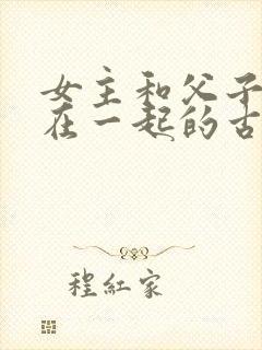 女主和父子二人在一起的古言贴吧