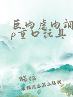 巨肉虐肉调教np重口玩具