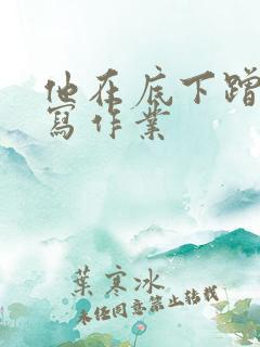 他在底下蹭我在写作业