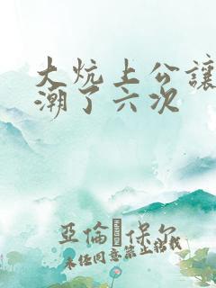 大炕上公让我高潮了六次