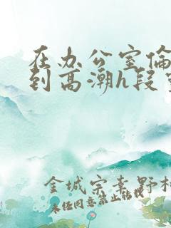 在办公室伦流澡到高潮h段灵兮