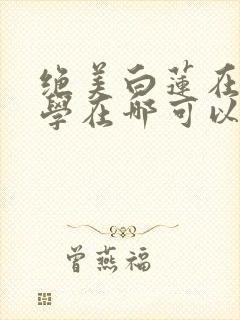 绝美白莲在线教学在哪可以看小说