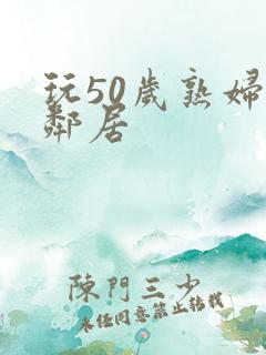 玩50岁熟妇女邻居