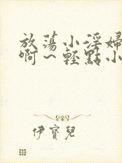 放荡小淫妇h嗯啊～轻点小说