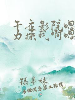 午夜影院嗯啊用力操我啊嗯啊哥哥