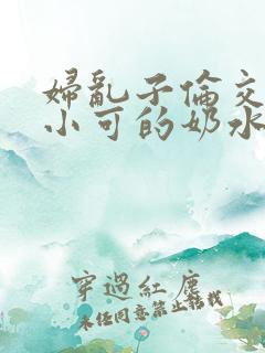 妇乱子伦交小说小可的奶水