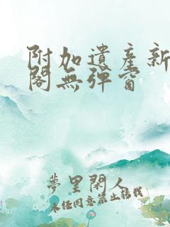 附加遗产新笔趣阁无弹窗