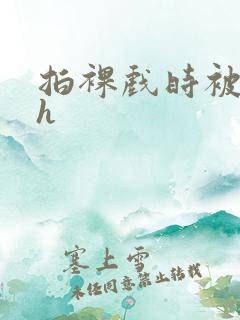 拍裸戏时被c了h