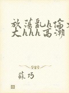 放荡乱h伦文粗大hhh高潮