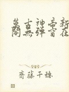 万古神帝新笔趣阁无弹窗在线阅读