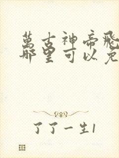 万古神帝飞天鱼哪里可以免费阅读
