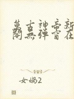 万古神帝新笔趣阁无弹窗在线阅读