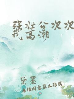 强壮公次次弄得我高潮