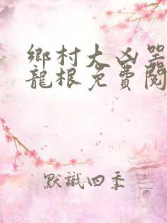 乡村大凶器傻子龙根免费阅读全文