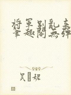 将军别乱来gl笔趣阁无弹窗笔趣阁