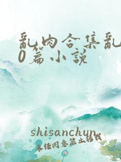 乱肉合集乱500篇小说