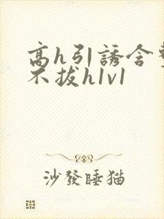 高h引诱含整夜不拔h1v1