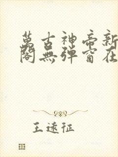 万古神帝新笔趣阁无弹窗在线阅读