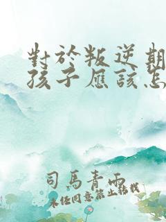 对于叛逆期的男孩子应该怎么办