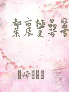 都市极品医神(叶辰夏若雪孙怡)