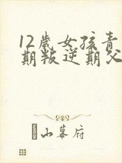 12岁女孩青春期叛逆期父母怎么做