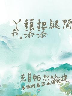 丫头把腿开大让我添添
