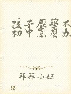 孩子厌学不想上初中怎么办