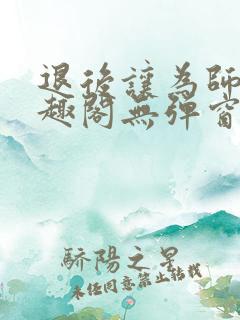 退后让为师来笔趣阁无弹窗