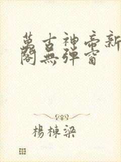 万古神帝新笔趣阁无弹窗