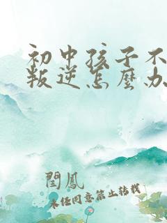 初中孩子不听话叛逆怎么办家长如何教育