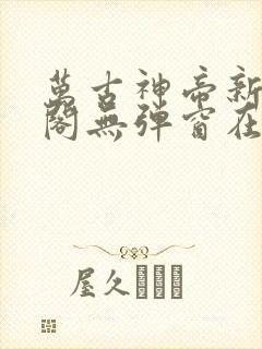 万古神帝新笔趣阁无弹窗在线阅读