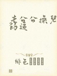 老公公操儿媳妇的逼
