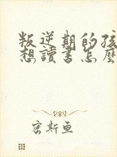 叛逆期的孩子不想读书怎么办家长
