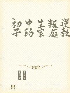 初中生叛逆期孩子的家庭教育
