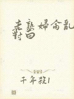 老熟妇仑乱精品对白