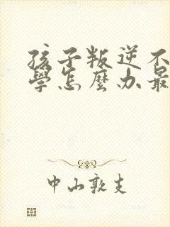 孩子叛逆不想上学怎么办最好的方法