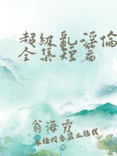 超级乱淫伦小说全集短篇