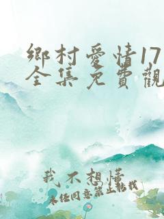 乡村爱情17部全集免费观看完整版