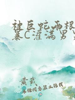 被巨蛇两根强制暴C灌满男男漫画