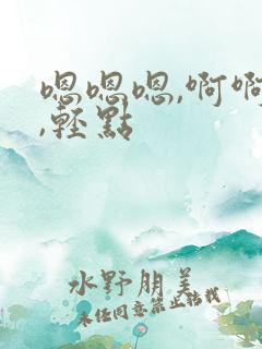 嗯嗯嗯,啊啊啊,轻点