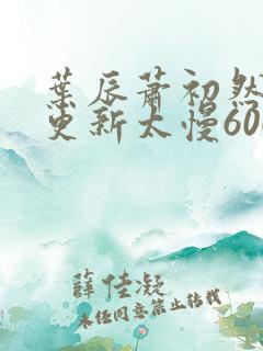 叶辰萧初然刚刚更新太慢600集